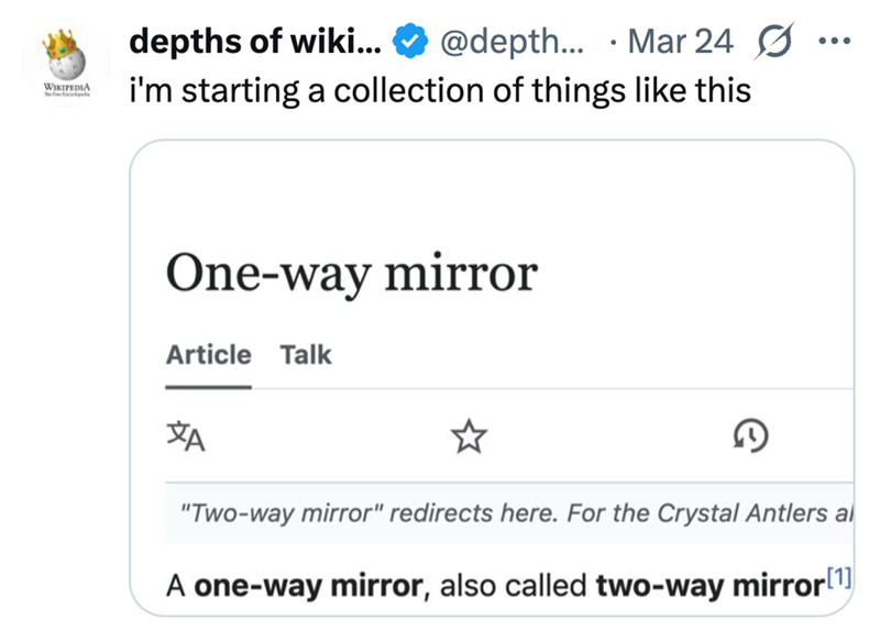 WIKIPEDIA The forged depths of wiki... @depth... Mar 24 i'm starting a collection of things like this One-way mirror Article Talk ХА D "Two-way mirror" redirects here. For the Crystal Antlers al A one-way mirror, also called two-way mirror[1]