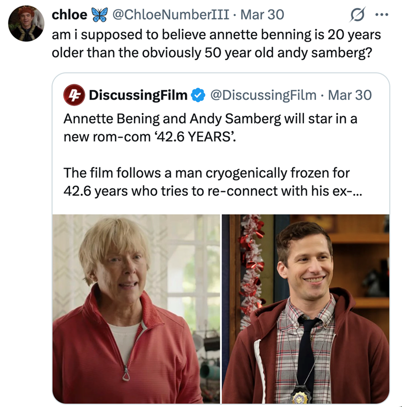 chloe @ChloeNumberIII Mar 30 . am i supposed to believe annette benning is 20 years older than the obviously 50 year old andy samberg? 4 DiscussingFilm @DiscussingFilm - Mar 30 Annette Bening and Andy Samberg will star in a new rom-com '42.6 YEARS' The film follows a man cryogenically frozen for 42.6 years who tries to re-connect with his ex-...