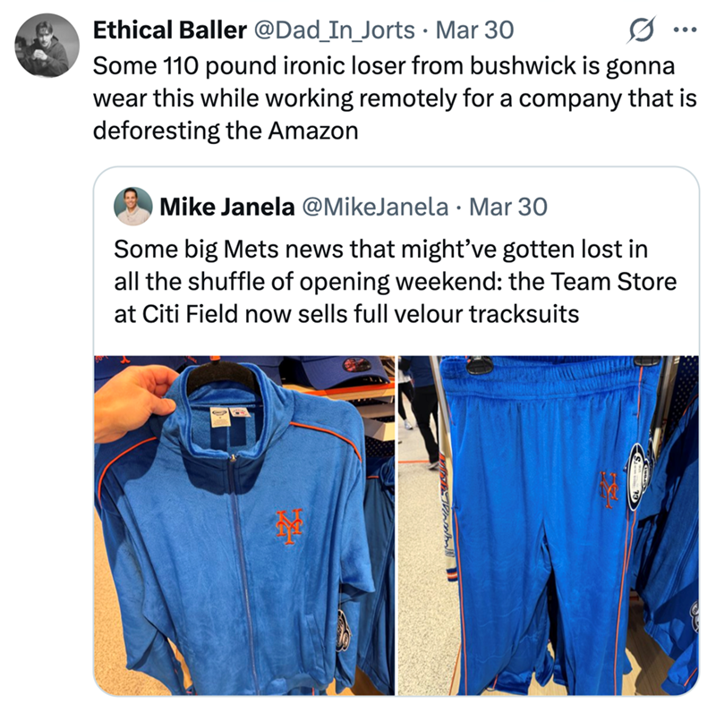 Ethical Baller @Dad_In_Jorts · Mar 30 • ... Some 110 pound ironic loser from bushwick is gonna wear this while working remotely for a company that is deforesting the Amazon Mike Janela @MikeJanela Mar 30 Some big Mets news that might've gotten lost in all the shuffle of opening weekend: the Team Store at Citi Field now sells full velour tracksuits