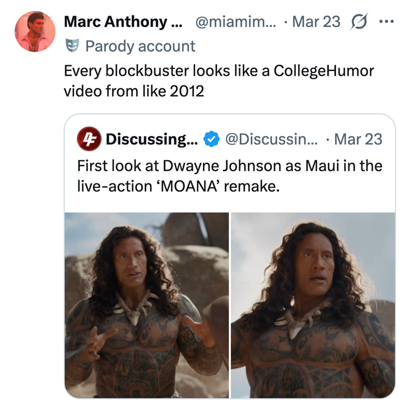 Marc Anthony... @miamim.... Mar 23 Parody account Every blockbuster looks like a CollegeHumor video from like 2012 4 Discussing... @Discussin... . Mar 23 First look at Dwayne Johnson as Maui in the live-action 'MOANA' remake.