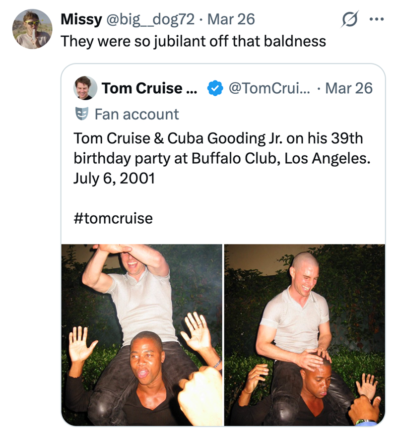 Missy @big_dog72 · Mar 26 They were so jubilant off that baldness Tom Cruise ... @TomCrui... · Mar 26 • Fan account Tom Cruise & Cuba Gooding Jr. on his 39th birthday party at Buffalo Club, Los Angeles. July 6, 2001 #tomcruise ...