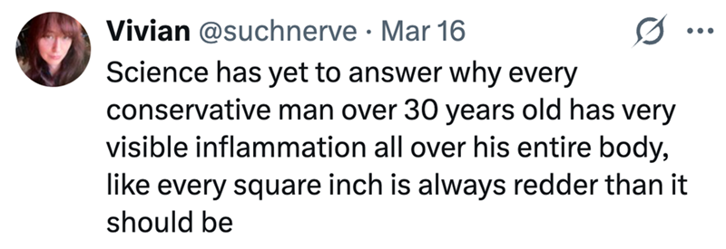 Vivian @suchnerve Mar 16 • 0 Science has yet to answer why every conservative man over 30 years old has very visible inflammation all over his entire body, like every square inch is always redder than it should be ...