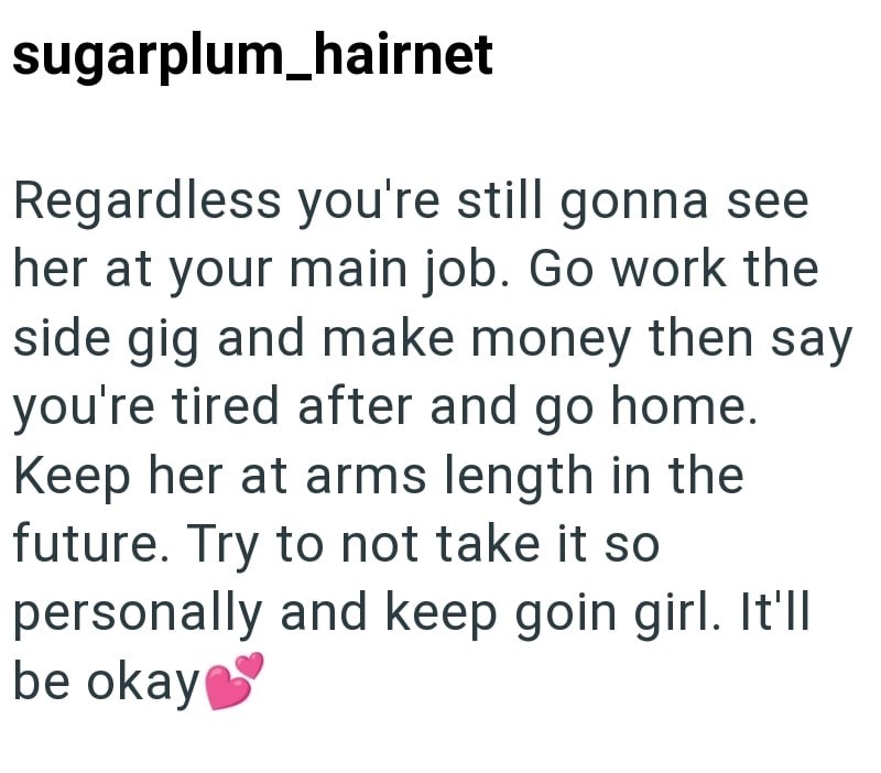sugarplum_hairnet Regardless you're still gonna see her at your main job. Go work the side gig and make money then say you're tired after and go home. Keep her at arms length in the future. Try to not take it so personally and keep goin girl. It'll be okay