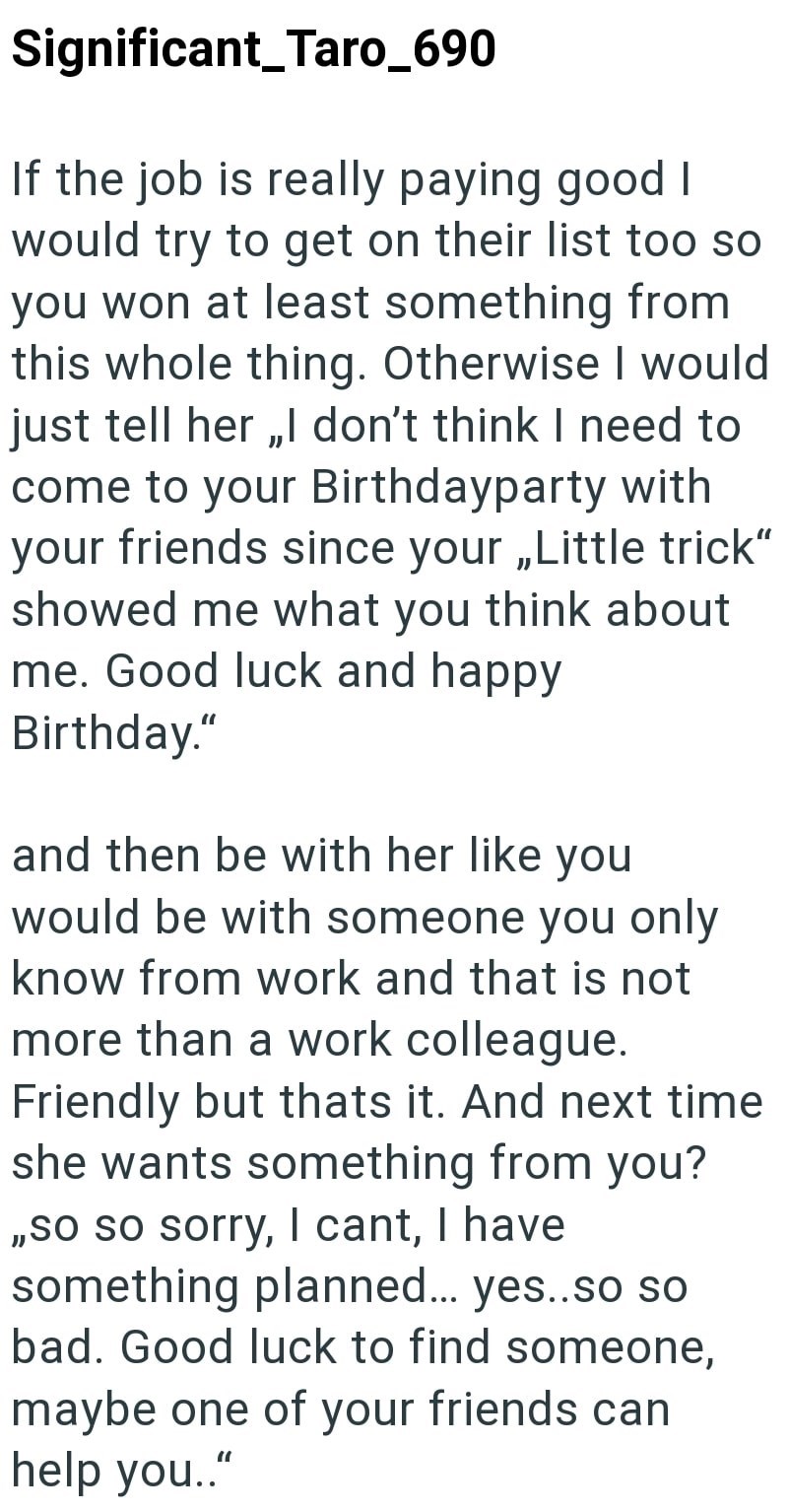 Significant_Taro_690 If the job is really paying good I would try to get on their list too so you won at least something from this whole thing. Otherwise I would just tell her,,I don't think I need to come to your Birthdayparty with your friends since your,,Little trick" showed me what you think about me. Good luck and happy Birthday." and then be with her like you would be with someone you only know from work and that is not more than a work colleague. Friendly but thats it. And next time she w