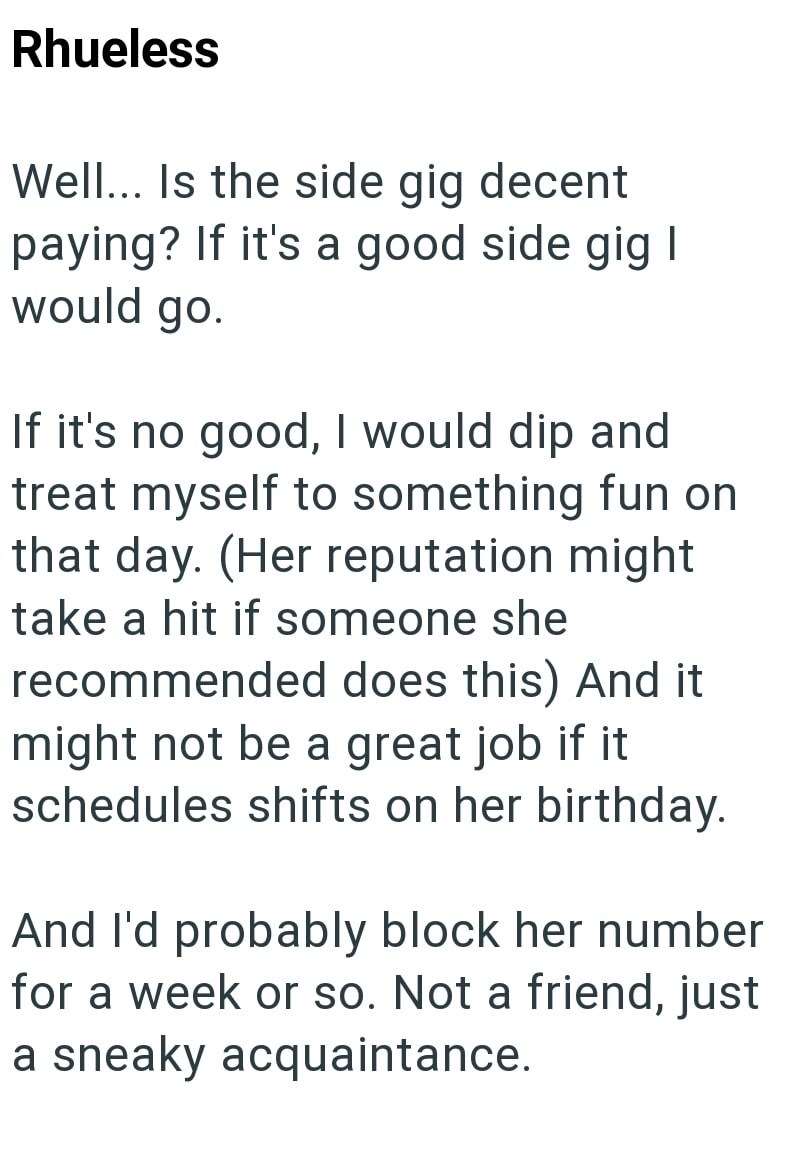 Rhueless Well... Is the side gig decent paying? If it's a good side gig I would go. If it's no good, I would dip and treat myself to something fun on that day. (Her reputation might take a hit if someone she recommended does this) And it might not be a great job if it schedules shifts on her birthday. And I'd probably block her number for a week or so. Not a friend, just a sneaky acquaintance.