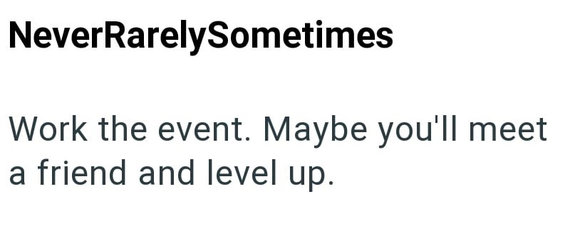 NeverRarelySometimes Work the event. Maybe you'll meet a friend and level up.