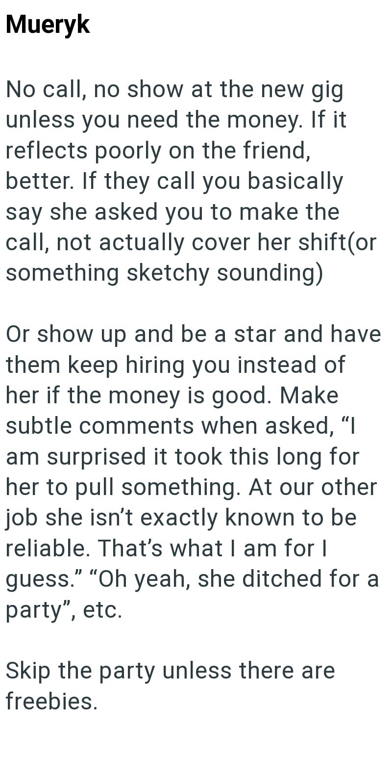 Mueryk No call, no show at the new gig unless you need the money. If it reflects poorly on the friend, better. If they call you basically say she asked you to make the call, not actually cover her shift(or something sketchy sounding) Or show up and be a star and have them keep hiring you instead of her if the money is good. Make subtle comments when asked, "I am surprised it took this long for her to pull something. At our other job she isn't exactly known to be reliable. That's what I am for I