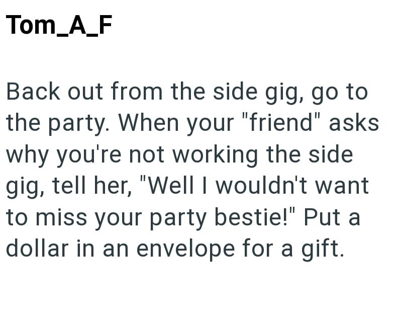 Tom_A_F Back out from the side gig, go to the party. When your "friend" asks why you're not working the side gig, tell her, "Well I wouldn't want to miss your party bestie!" Put a dollar in an envelope for a gift.