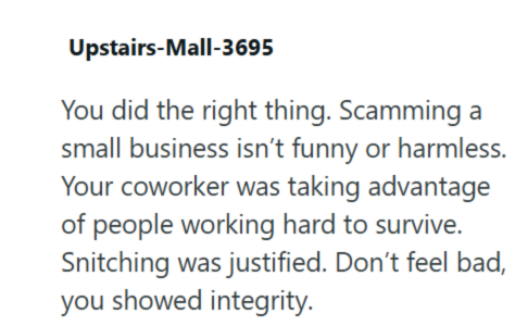 Upstairs-Mall-3695 You did the right thing. Scamming a small business isn't funny or harmless. Your coworker was taking advantage of people working hard to survive. Snitching was justified. Don't feel bad, you showed integrity.