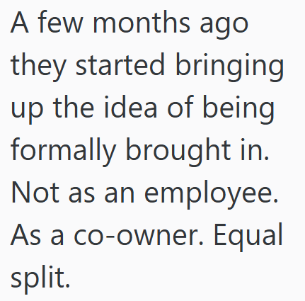 A few months ago they started bringing up the idea of being formally brought in. Not as an employee. As a co-owner. Equal split.