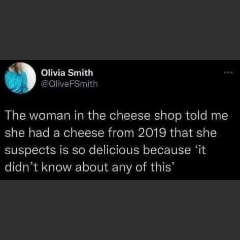 Olivia Smith @Olive FSmith The woman in the cheese shop told me she had a cheese from 2019 that she suspects is so delicious because it didn't know about any of this'