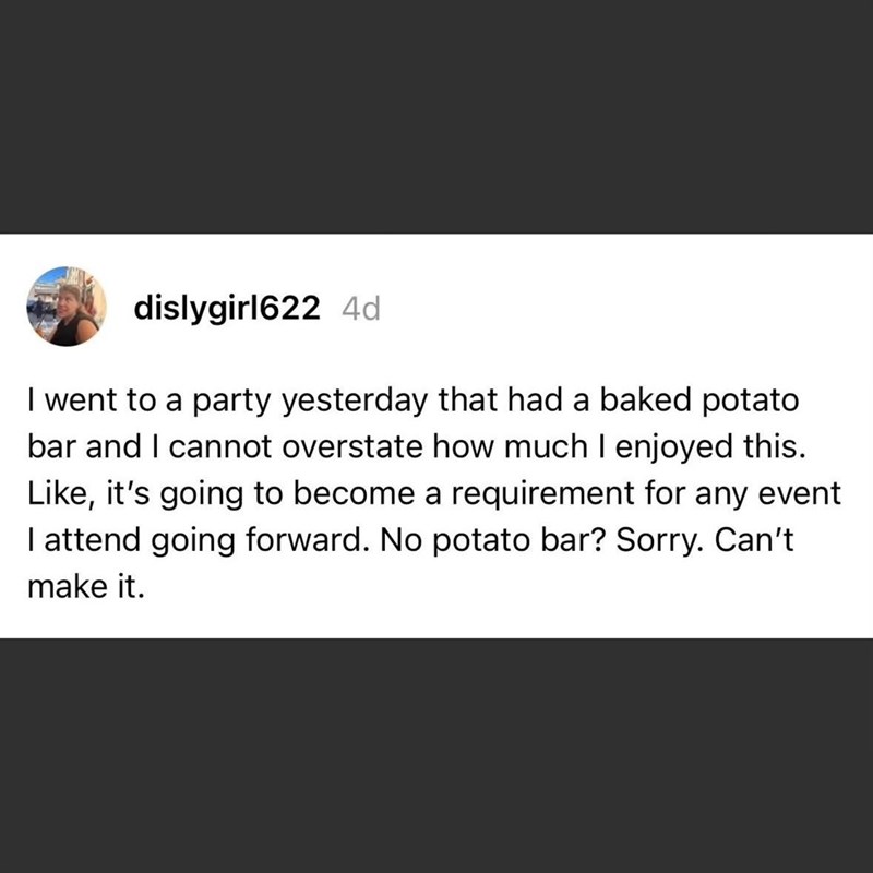 dislygirl622 4d I went to a party yesterday that had a baked potato bar and I cannot overstate how much I enjoyed this. Like, it's going to become a requirement for any event I attend going forward. No potato bar? Sorry. Can't make it.
