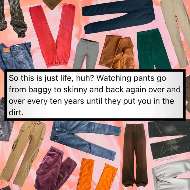 VIT So this is just life, huh? Watching pants go from baggy to skinny and back again over and over every ten years until they put you in the dirt. @misschlover