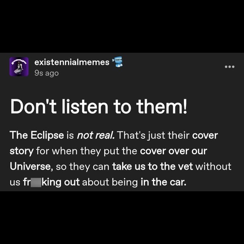 existennialmemes 9s ago Don't listen to them! The Eclipse is not real. That's just their cover story for when they put the cover over our Universe, so they can take us to the vet without us fr king out about being in the car.