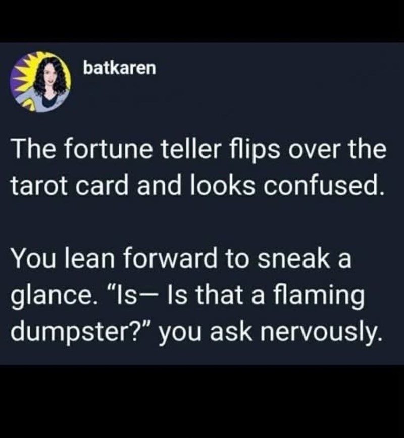 batkaren The fortune teller flips over the tarot card and looks confused. You lean forward to sneak a glance. "Is- Is that a flaming dumpster?" you ask nervously.
