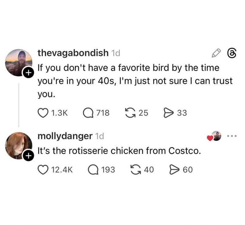 + + thevagabondish 1d If you don't have a favorite bird by the time you're in your 40s, I'm just not sure I can trust you. 1.3K Q 718 25 mollydanger 1d 33 It's the rotisserie chicken from Costco. 12.4K Q 193 40 60