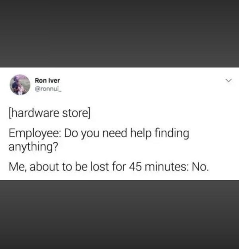 Ron Iver @ronnui [hardware store] Employee: Do you need help finding anything? Me, about to be lost for 45 minutes: No.
