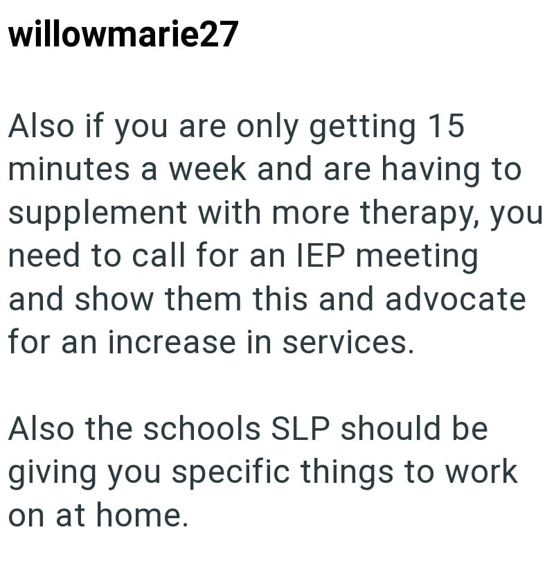 willowmarie27 Also if you are only getting 15 minutes a week and are having to supplement with more therapy, you need to call for an IEP meeting and show them this and advocate for an increase in services. Also the schools SLP should be giving you specific things to work on at home.