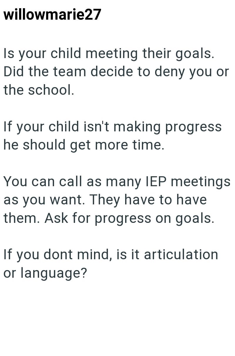 willowmarie27 Is your child meeting their goals. Did the team decide to deny you or the school. If your child isn't making progress he should get more time. You can call as many IEP meetings as you want. They have to have them. Ask for progress on goals. If you dont mind, is it articulation or language?