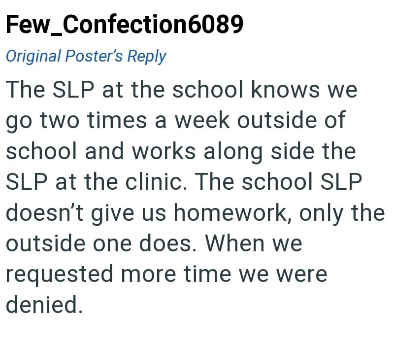 Few_Confection6089 Original Poster's Reply The SLP at the school knows we go two times a week outside of school and works along side the SLP at the clinic. The school SLP doesn't give us homework, only the outside one does. When we requested more time we were denied.