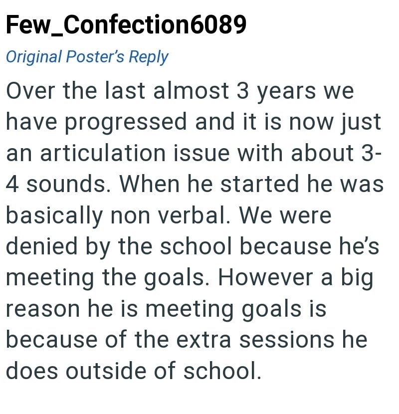 Few_Confection6089 Original Poster's Reply Over the last almost 3 years we have progressed and it is now just an articulation issue with about 3- 4 sounds. When he started he was basically non verbal. We were denied by the school because he's meeting the goals. However a big reason he is meeting goals is because of the extra sessions he does outside of school.