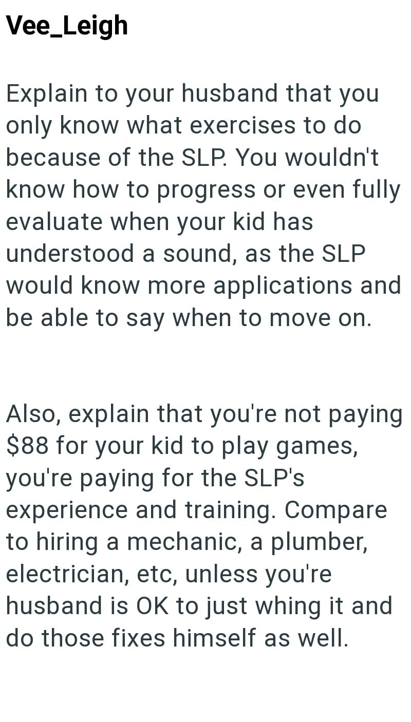 Vee_Leigh Explain to your husband that you only know what exercises to do because of the SLP. You wouldn't know how to progress or even fully evaluate when your kid has understood a sound, as the SLP would know more applications and be able to say when to move on. Also, explain that you're not paying $88 for your kid to play games, you're paying for the SLP's. experience and training. Compare to hiring a mechanic, a plumber, electrician, etc, unless you're husband is OK to just whing it and do t