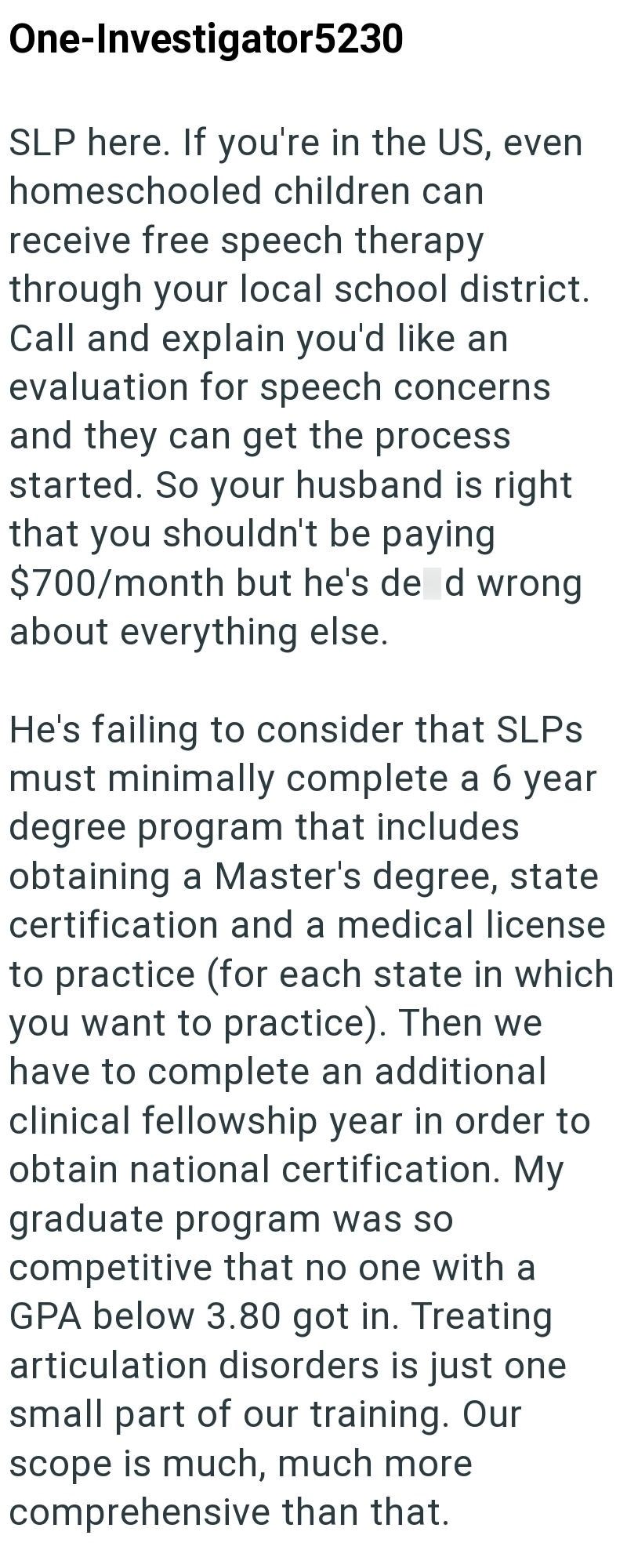 One-Investigator5230 SLP here. If you're in the US, even homeschooled children can receive free speech therapy through your local school district. Call and explain you'd like an evaluation for speech concerns and they can get the process started. So your husband is right that you shouldn't be paying $700/month but he's de d wrong about everything else. He's failing to consider that SLPs must minimally complete a 6 year degree program that includes obtaining a Master's degree, state certification