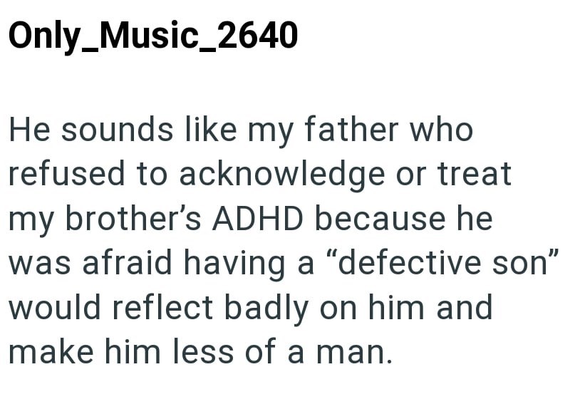Only_Music_2640 He sounds like my father who refused to acknowledge or treat my brother's ADHD because he was afraid having a "defective son" would reflect badly on him and make him less of a man.