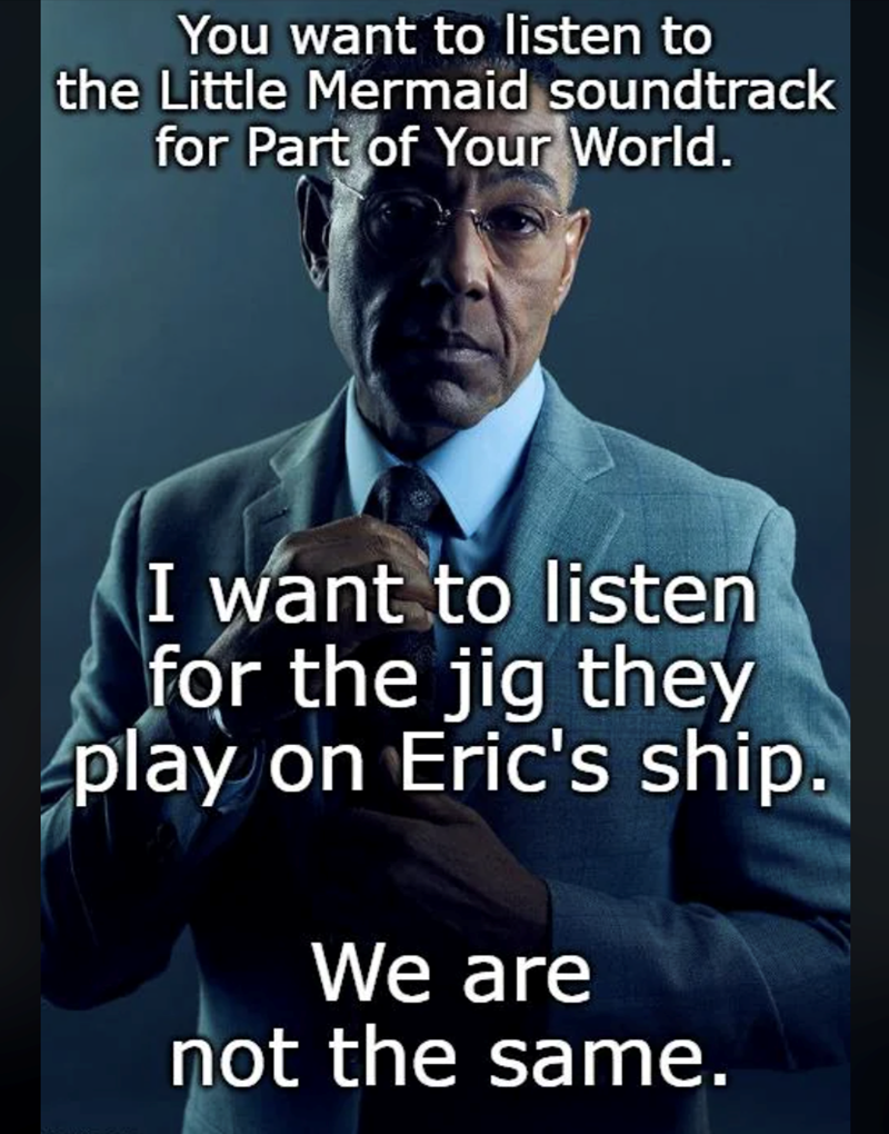 You want to listen to the Little Mermaid soundtrack for Part of Your World. I want to listen for the jig they play on Eric's ship. We are not the same.