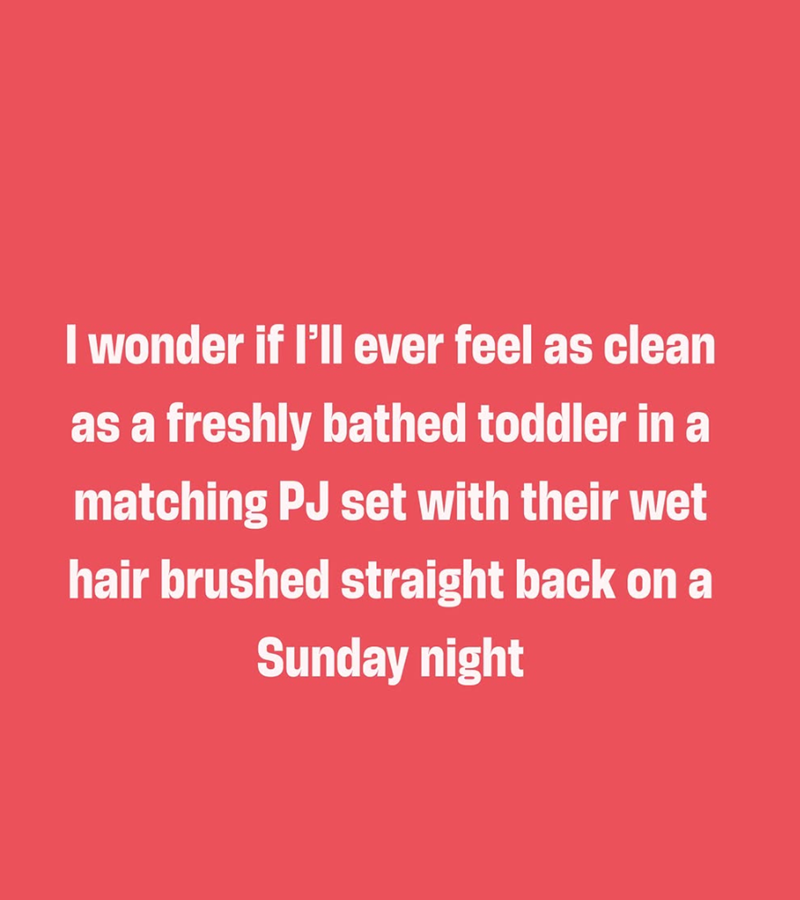 I wonder if I'll ever feel as clean as a freshly bathed toddler in a matching PJ set with their wet hair brushed straight back on a Sunday night