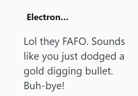 Electron... Lol they FAFO. Sounds like you just dodged a gold digging bullet. Buh-bye!
