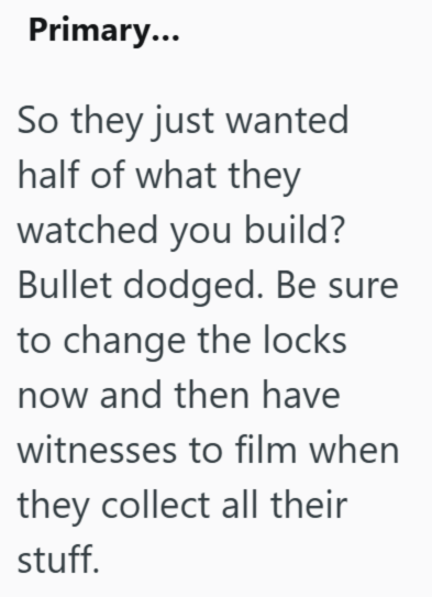 Primary... So they just wanted half of what they watched you build? Bullet dodged. Be sure to change the locks now and then have witnesses to film when they collect all their stuff.