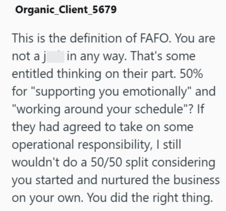 Organic Client 5679 This is the definition of FAFO. You are not a j in any way. That's some entitled thinking on their part. 50% for "supporting you emotionally" and "working around your schedule"? If they had agreed to take on some operational responsibility, I still wouldn't do a 50/50 split considering you started and nurtured the business on your own. You did the right thing.