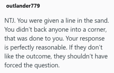 outlander779 NTJ. You were given a line in the sand. You didn't back anyone into a corner, that was done to you. Your response is perfectly reasonable. If they don't like the outcome, they shouldn't have forced the question.