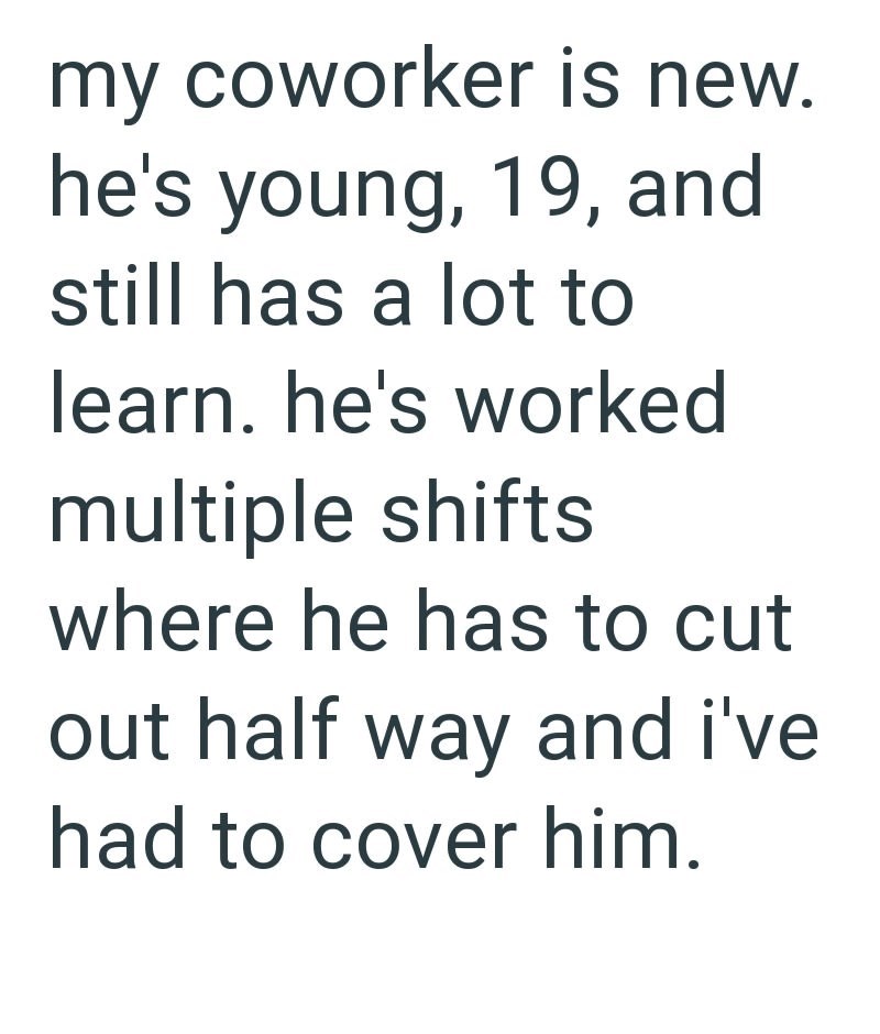my coworker is new. he's young, 19, and still has a lot to learn. he's worked multiple shifts where he has to cut out half way and i've had to cover him.