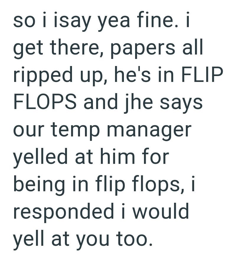 so i isay yea fine. i get there, papers all ripped up, he's in FLIP FLOPS and jhe says our temp manager yelled at him for being in flip flops, i responded i would yell at you too.