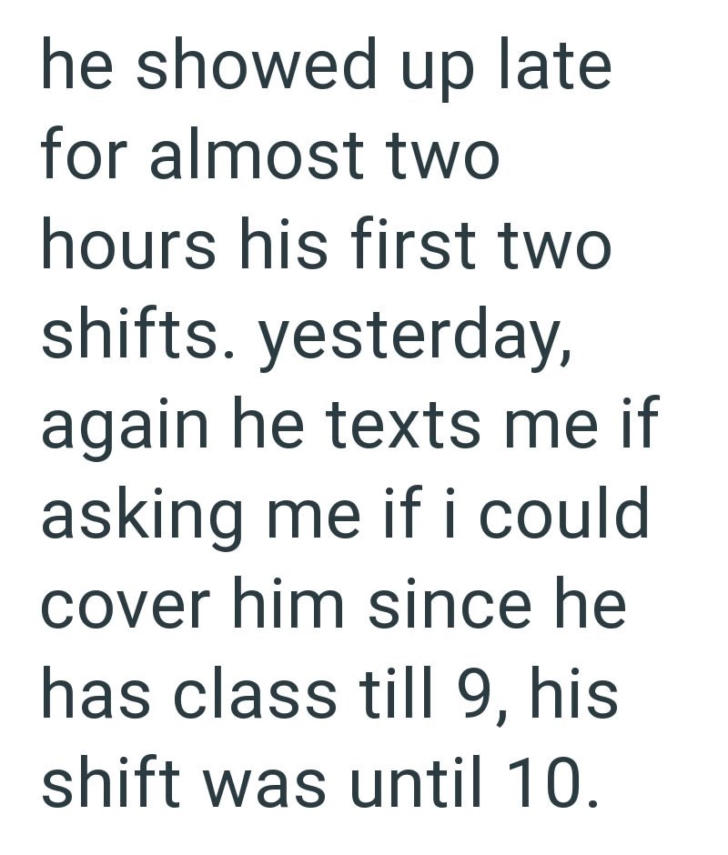 he showed up late for almost two hours his first two shifts. yesterday, again he texts me if asking me if i could. cover him since he has class till 9, his shift was until 10.