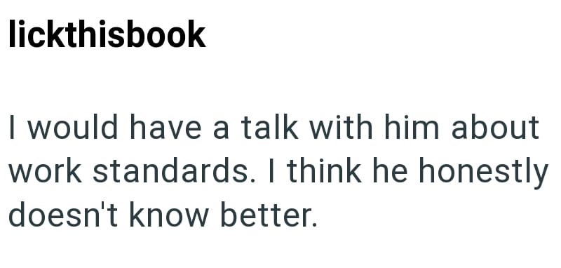 lickthisbook I would have a talk with him about work standards. I think he honestly doesn't know better.