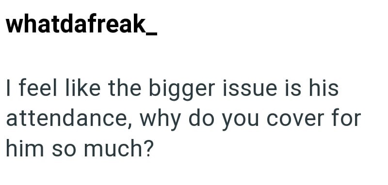 whatdafreak I feel like the bigger issue is his attendance, why do you cover for him so much?