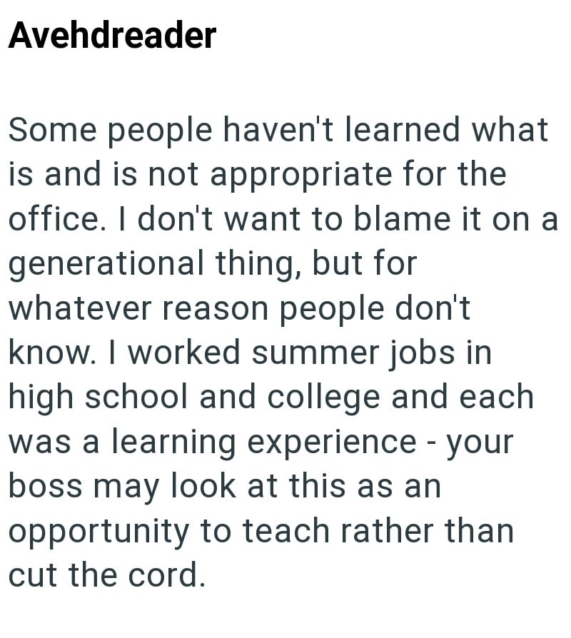 Avehdreader Some people haven't learned what is and is not appropriate for the office. I don't want to blame it on a generational thing, but for whatever reason people don't know. I worked summer jobs in high school and college and each was a learning experience - your boss may look at this as an opportunity to teach rather than cut the cord.