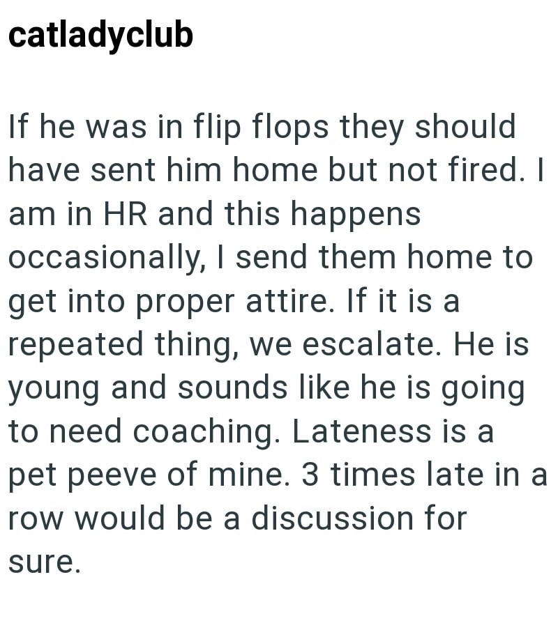 catladyclub If he was in flip flops they should have sent him home but not fired. I am in HR and this happens occasionally, I send them home to get into proper attire. If it is a repeated thing, we escalate. He is young and sounds like he is going to need coaching. Lateness is a pet peeve of mine. 3 times late in a row would be a discussion for sure.