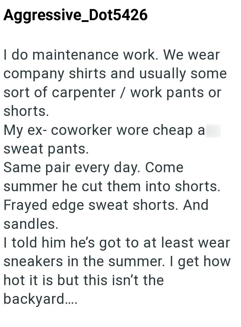 Aggressive Dot5426 I do maintenance work. We wear company shirts and usually some sort of carpenter / work pants or shorts. My ex- coworker wore cheap a sweat pants. Same pair every day. Come summer he cut them into shorts. Frayed edge sweat shorts. And sandles. I told him he's got to at least wear sneakers in the summer. I get how hot it is but this isn't the backyard....