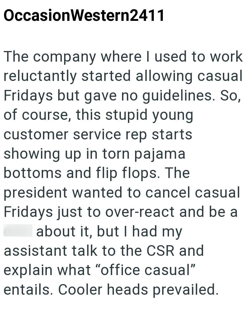 Occasion Western2411 The company where I used to work reluctantly started allowing casual Fridays but gave no guidelines. So, of course, this stupid young customer service rep starts showing up in torn pajama bottoms and flip flops. The president wanted to cancel casual Fridays just to over-react and be a about it, but I had my assistant talk to the CSR and explain what "office casual" entails. Cooler heads prevailed.