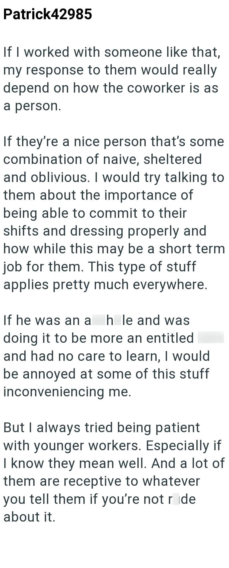 Patrick42985 If I worked with someone like that, my response to them would really depend on how the coworker is as a person. If they're a nice person that's some combination of naive, sheltered and oblivious. I would try talking to them about the importance of being able to commit to their shifts and dressing properly and how while this may be a short term job for them. This type of stuff applies pretty much everywhere. If he was an a h le and was doing it to be more an entitled and had no care