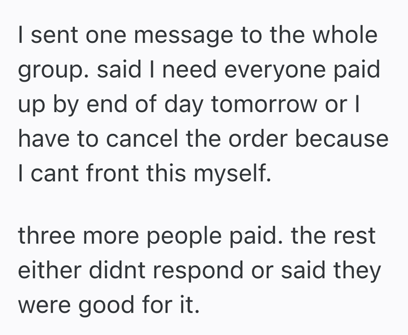 I sent one message to the whole group. said I need everyone paid up by end of day tomorrow or I have to cancel the order because I cant front this myself. three more people paid. the rest either didnt respond or said they were good for it.