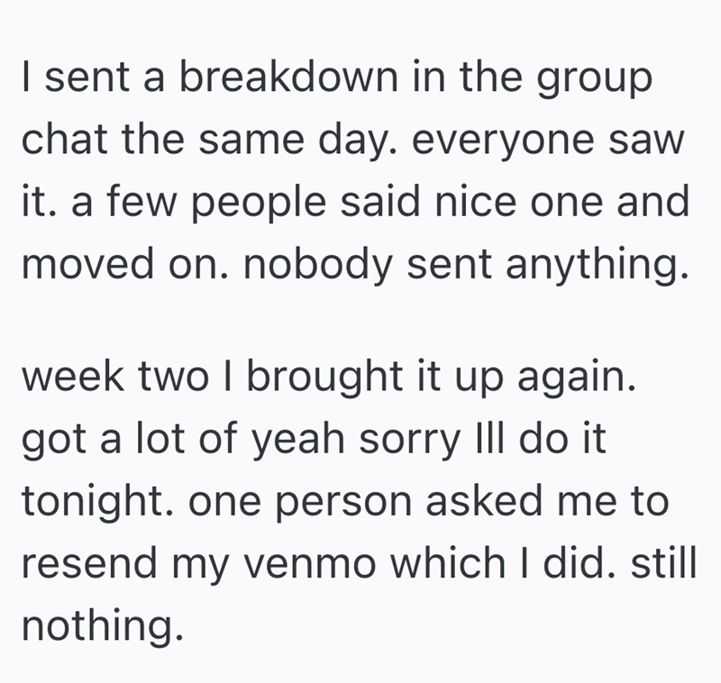 I sent a breakdown in the group chat the same day. everyone saw it. a few people said nice one and moved on. nobody sent anything. week two I brought it up again. got a lot of yeah sorry III do it tonight. one person asked me to resend my venmo which I did. still nothing.
