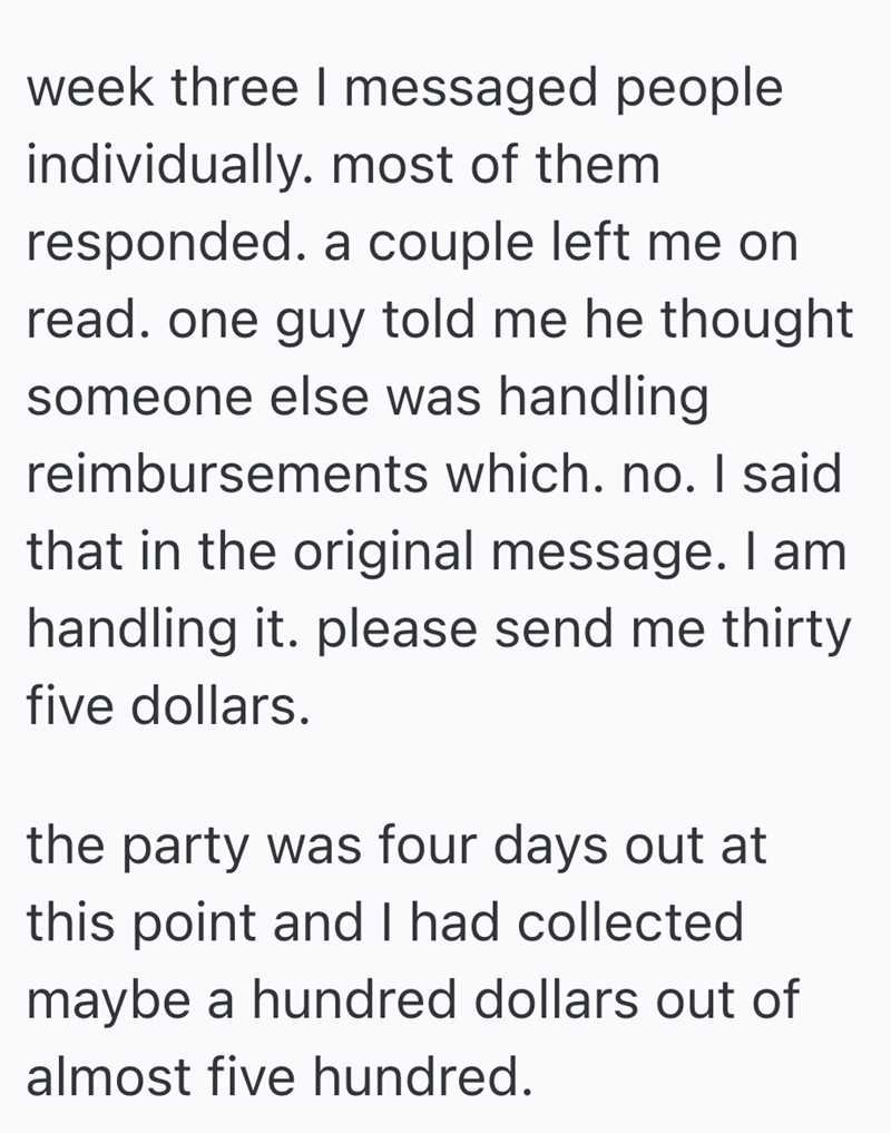 week three I messaged people individually. most of them responded. a couple left me on read. one guy told me he thought someone else was handling reimbursements which. no. I said that in the original message. I am handling it. please send me thirty five dollars. the party was four days out at this point and I had collected maybe a hundred dollars out of almost five hundred.