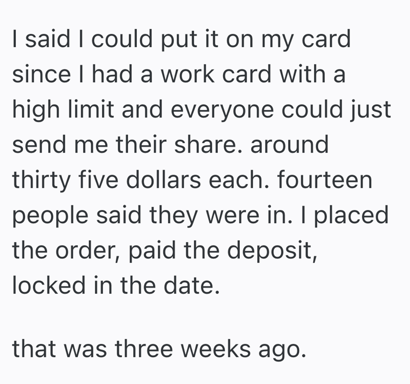 I said I could put it on my card since I had a work card with a high limit and everyone could just send me their share. around thirty five dollars each. fourteen people said they were in. I placed the order, paid the deposit, locked in the date. that was three weeks ago.