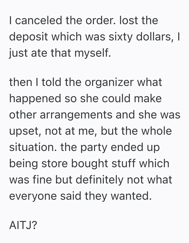 I canceled the order. lost the deposit which was sixty dollars, I just ate that myself. then I told the organizer what happened so she could make other arrangements and she was upset, not at me, but the whole situation. the party ended up being store bought stuff which was fine but definitely not what everyone said they wanted. AITJ?