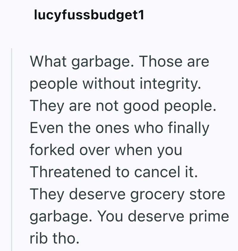 lucyfussbudget1 What garbage. Those are people without integrity. They are not good people. Even the ones who finally forked over when you Threatened to cancel it. They deserve grocery store garbage. You deserve prime rib tho.